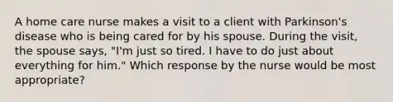 A home care nurse makes a visit to a client with Parkinson's disease who is being cared for by his spouse. During the visit, the spouse says, "I'm just so tired. I have to do just about everything for him." Which response by the nurse would be most appropriate?