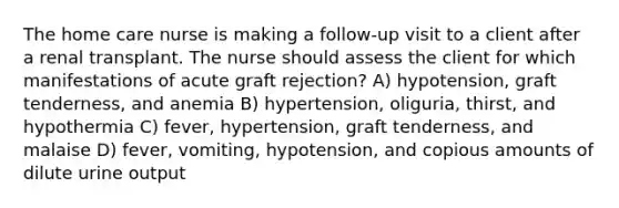 The home care nurse is making a follow-up visit to a client after a renal transplant. The nurse should assess the client for which manifestations of acute graft rejection? A) hypotension, graft tenderness, and anemia B) hypertension, oliguria, thirst, and hypothermia C) fever, hypertension, graft tenderness, and malaise D) fever, vomiting, hypotension, and copious amounts of dilute urine output