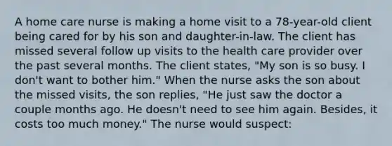 A home care nurse is making a home visit to a 78-year-old client being cared for by his son and daughter-in-law. The client has missed several follow up visits to the health care provider over the past several months. The client states, "My son is so busy. I don't want to bother him." When the nurse asks the son about the missed visits, the son replies, "He just saw the doctor a couple months ago. He doesn't need to see him again. Besides, it costs too much money." The nurse would suspect: