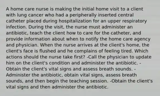 A home care nurse is making the initial home visit to a client with lung cancer who had a peripherally inserted central catheter placed during hospitalization for an upper respiratory infection. During the visit, the nurse must administer an antibiotic, teach the client how to care for the catheter, and provide information about when to notify the home care agency and physician. When the nurse arrives at the client's home, the client's face is flushed and he complains of feeling tired. Which actions should the nurse take first? -Call the physician to update him on the client's condition and administer the antibiotic. -Obtain the client's vital signs and assess breath sounds. -Administer the antibiotic, obtain vital signs, assess breath sounds, and then begin the teaching session. -Obtain the client's vital signs and then administer the antibiotic.