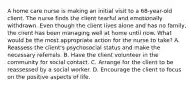 A home care nurse is making an initial visit to a 68-year-old client. The nurse finds the client tearful and emotionally withdrawn. Even though the client lives alone and has no family, the client has been managing well at home until now. What would be the most appropriate action for the nurse to take? A. Reassess the client's psychosocial status and make the necessary referrals. B. Have the client volunteer in the community for social contact. C. Arrange for the client to be reassessed by a social worker. D. Encourage the client to focus on the positive aspects of life.