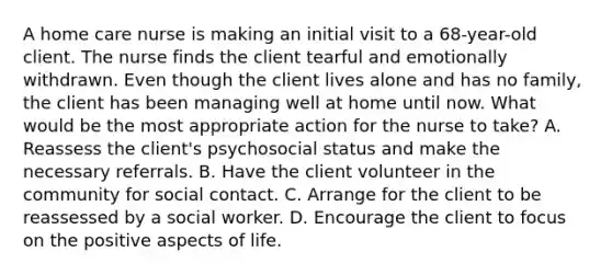 A home care nurse is making an initial visit to a 68-year-old client. The nurse finds the client tearful and emotionally withdrawn. Even though the client lives alone and has no family, the client has been managing well at home until now. What would be the most appropriate action for the nurse to take? A. Reassess the client's psychosocial status and make the necessary referrals. B. Have the client volunteer in the community for social contact. C. Arrange for the client to be reassessed by a social worker. D. Encourage the client to focus on the positive aspects of life.