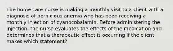 The home care nurse is making a monthly visit to a client with a diagnosis of pernicious anemia who has been receiving a monthly injection of cyanocobalamin. Before administering the injection, the nurse evaluates the effects of the medication and determines that a therapeutic effect is occurring if the client makes which statement?