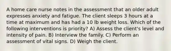 A home care nurse notes in the assessment that an older adult expresses anxiety and fatigue. The client sleeps 3 hours at a time at maximum and has had a 10 lb weight loss. Which of the following interventions is priority? A) Assess the client's level and intensity of pain. B) Interview the family. C) Perform an assessment of vital signs. D) Weigh the client.