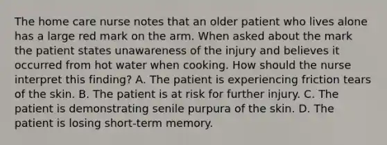 The home care nurse notes that an older patient who lives alone has a large red mark on the arm. When asked about the mark the patient states unawareness of the injury and believes it occurred from hot water when cooking. How should the nurse interpret this finding? A. The patient is experiencing friction tears of the skin. B. The patient is at risk for further injury. C. The patient is demonstrating senile purpura of the skin. D. The patient is losing short-term memory.