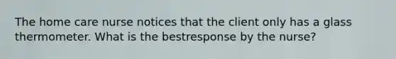 The home care nurse notices that the client only has a glass thermometer. What is the bestresponse by the nurse?