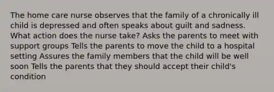 The home care nurse observes that the family of a chronically ill child is depressed and often speaks about guilt and sadness. What action does the nurse take? Asks the parents to meet with support groups Tells the parents to move the child to a hospital setting Assures the family members that the child will be well soon Tells the parents that they should accept their child's condition