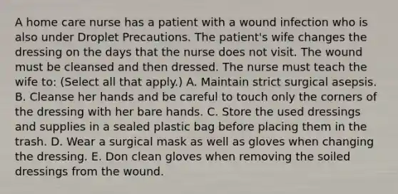 A home care nurse has a patient with a wound infection who is also under Droplet Precautions. The patient's wife changes the dressing on the days that the nurse does not visit. The wound must be cleansed and then dressed. The nurse must teach the wife to: (Select all that apply.) A. Maintain strict surgical asepsis. B. Cleanse her hands and be careful to touch only the corners of the dressing with her bare hands. C. Store the used dressings and supplies in a sealed plastic bag before placing them in the trash. D. Wear a surgical mask as well as gloves when changing the dressing. E. Don clean gloves when removing the soiled dressings from the wound.