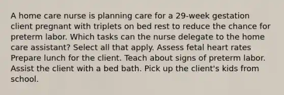 A home care nurse is planning care for a 29-week gestation client pregnant with triplets on bed rest to reduce the chance for preterm labor. Which tasks can the nurse delegate to the home care assistant? Select all that apply. Assess fetal heart rates Prepare lunch for the client. Teach about signs of preterm labor. Assist the client with a bed bath. Pick up the client's kids from school.