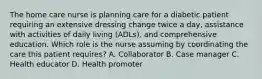 The home care nurse is planning care for a diabetic patient requiring an extensive dressing change twice a day, assistance with activities of daily living (ADLs), and comprehensive education. Which role is the nurse assuming by coordinating the care this patient requires? A. Collaborator B. Case manager C. Health educator D. Health promoter