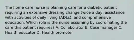 The home care nurse is planning care for a diabetic patient requiring an extensive dressing change twice a day, assistance with activities of daily living (ADLs), and comprehensive education. Which role is the nurse assuming by coordinating the care this patient requires? A. Collaborator B. Case manager C. Health educator D. Health promoter