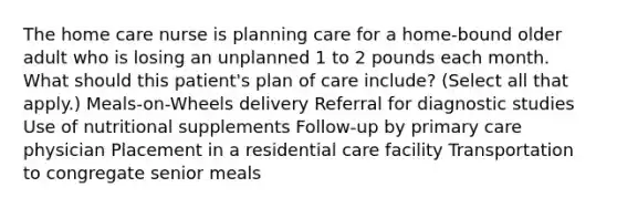 The home care nurse is planning care for a home-bound older adult who is losing an unplanned 1 to 2 pounds each month. What should this patient's plan of care include? (Select all that apply.) Meals-on-Wheels delivery Referral for diagnostic studies Use of nutritional supplements Follow-up by primary care physician Placement in a residential care facility Transportation to congregate senior meals