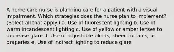 A home care nurse is planning care for a patient with a visual impairment. Which strategies does the nurse plan to implement? (Select all that apply.) a. Use of fluorescent lighting b. Use of warm incandescent lighting c. Use of yellow or amber lenses to decrease glare d. Use of adjustable blinds, sheer curtains, or draperies e. Use of indirect lighting to reduce glare