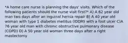 *A home care nurse is planning the days' visits. Which of the following patients should the nurse visit first?* A) A 62 year old man two days after an inguinal hernia repair B) A 40 year old woman with type 1 diabetes mellitus (IDDM) with a foot ulcer C)A 76 year old man with chronic obstructive pulmonary disease (COPD) D) A 50 year old woman three days after a right mastectomy