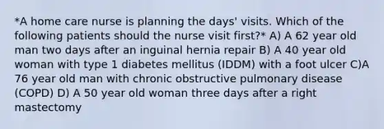 *A home care nurse is planning the days' visits. Which of the following patients should the nurse visit first?* A) A 62 year old man two days after an inguinal hernia repair B) A 40 year old woman with type 1 diabetes mellitus (IDDM) with a foot ulcer C)A 76 year old man with chronic obstructive pulmonary disease (COPD) D) A 50 year old woman three days after a right mastectomy