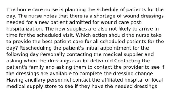 The home care nurse is planning the schedule of patients for the day. The nurse notes that there is a shortage of wound dressings needed for a new patient admitted for wound care post-hospitalization. The new supplies are also not likely to arrive in time for the scheduled visit. Which action should the nurse take to provide the best patient care for all scheduled patients for the day? Rescheduling the patient's initial appointment for the following day Personally contacting the medical supplier and asking when the dressings can be delivered Contacting the patient's family and asking them to contact the provider to see if the dressings are available to complete the dressing change Having ancillary personnel contact the affiliated hospital or local medical supply store to see if they have the needed dressings