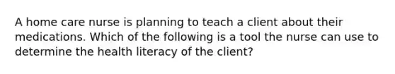 A home care nurse is planning to teach a client about their medications. Which of the following is a tool the nurse can use to determine the health literacy of the client?