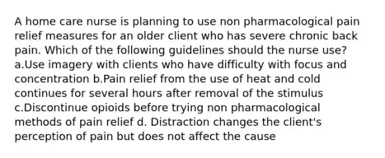 A home care nurse is planning to use non pharmacological pain relief measures for an older client who has severe chronic back pain. Which of the following guidelines should the nurse use? a.Use imagery with clients who have difficulty with focus and concentration b.Pain relief from the use of heat and cold continues for several hours after removal of the stimulus c.Discontinue opioids before trying non pharmacological methods of pain relief d. Distraction changes the client's perception of pain but does not affect the cause