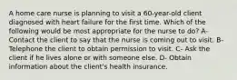 A home care nurse is planning to visit a 60-year-old client diagnosed with heart failure for the first time. Which of the following would be most appropriate for the nurse to do? A- Contact the client to say that the nurse is coming out to visit. B- Telephone the client to obtain permission to visit. C- Ask the client if he lives alone or with someone else. D- Obtain information about the client's health insurance.