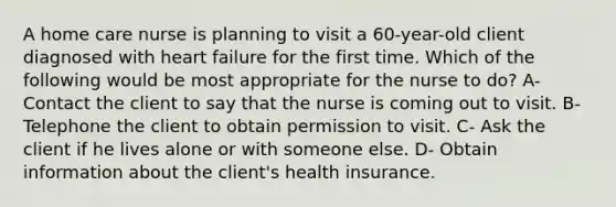 A home care nurse is planning to visit a 60-year-old client diagnosed with heart failure for the first time. Which of the following would be most appropriate for the nurse to do? A- Contact the client to say that the nurse is coming out to visit. B- Telephone the client to obtain permission to visit. C- Ask the client if he lives alone or with someone else. D- Obtain information about the client's health insurance.