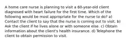 A home care nurse is planning to visit a 60-year-old client diagnosed with heart failure for the first time. Which of the following would be most appropriate for the nurse to do? a) Contact the client to say that the nurse is coming out to visit. b) Ask the client if he lives alone or with someone else. c) Obtain information about the client's health insurance. d) Telephone the client to obtain permission to visit.