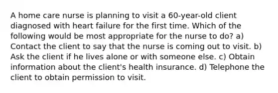 A home care nurse is planning to visit a 60-year-old client diagnosed with heart failure for the first time. Which of the following would be most appropriate for the nurse to do? a) Contact the client to say that the nurse is coming out to visit. b) Ask the client if he lives alone or with someone else. c) Obtain information about the client's health insurance. d) Telephone the client to obtain permission to visit.