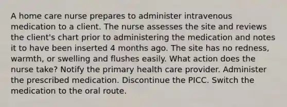 A home care nurse prepares to administer intravenous medication to a client. The nurse assesses the site and reviews the client's chart prior to administering the medication and notes it to have been inserted 4 months ago. The site has no redness, warmth, or swelling and flushes easily. What action does the nurse take? Notify the primary health care provider. Administer the prescribed medication. Discontinue the PICC. Switch the medication to the oral route.