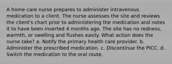 A home care nurse prepares to administer intravenous medication to a client. The nurse assesses the site and reviews the client's chart prior to administering the medication and notes it to have been inserted 4 months ago. The site has no redness, warmth, or swelling and flushes easily. What action does the nurse take? a. Notify the primary health care provider. b. Administer the prescribed medication. c. Discontinue the PICC. d. Switch the medication to the oral route.