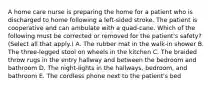 A home care nurse is preparing the home for a patient who is discharged to home following a left-sided stroke. The patient is cooperative and can ambulate with a quad-cane. Which of the following must be corrected or removed for the patient's safety? (Select all that apply.) A. The rubber mat in the walk-in shower B. The three-legged stool on wheels in the kitchen C. The braided throw rugs in the entry hallway and between the bedroom and bathroom D. The night-lights in the hallways, bedroom, and bathroom E. The cordless phone next to the patient's bed