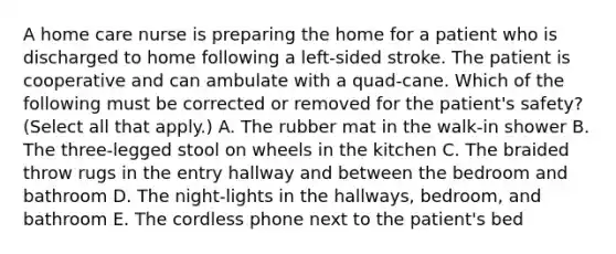 A home care nurse is preparing the home for a patient who is discharged to home following a left-sided stroke. The patient is cooperative and can ambulate with a quad-cane. Which of the following must be corrected or removed for the patient's safety? (Select all that apply.) A. The rubber mat in the walk-in shower B. The three-legged stool on wheels in the kitchen C. The braided throw rugs in the entry hallway and between the bedroom and bathroom D. The night-lights in the hallways, bedroom, and bathroom E. The cordless phone next to the patient's bed