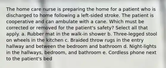 The home care nurse is preparing the home for a patient who is discharged to home following a left-sided stroke. The patient is cooperative and can ambulate with a cane. Which must be corrected or removed for the patient's safety? Select all that apply. a. Rubber mat in the walk-in shower b. Three-legged stool on wheels in the kitchen c. Braided throw rugs in the entry hallway and between the bedroom and bathroom d. Night-lights in the hallways, bedroom, and bathroom e. Cordless phone next to the patient's bed