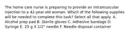 The home care nurse is preparing to provide an intramuscular injection to a 42-year-old woman. Which of the following supplies will be needed to complete this task? Select all that apply. A. Alcohol prep pad B. Sterile gloves C. Adhesive bandage D. Syringe E. 25 g X 1/2" needle F. Needle disposal container