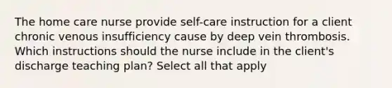 The home care nurse provide self-care instruction for a client chronic venous insufficiency cause by deep vein thrombosis. Which instructions should the nurse include in the client's discharge teaching plan? Select all that apply