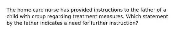 The home care nurse has provided instructions to the father of a child with croup regarding treatment measures. Which statement by the father indicates a need for further instruction?