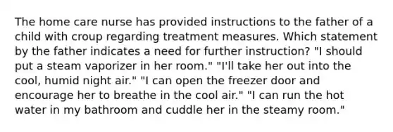 The home care nurse has provided instructions to the father of a child with croup regarding treatment measures. Which statement by the father indicates a need for further instruction? "I should put a steam vaporizer in her room." "I'll take her out into the cool, humid night air." "I can open the freezer door and encourage her to breathe in the cool air." "I can run the hot water in my bathroom and cuddle her in the steamy room."