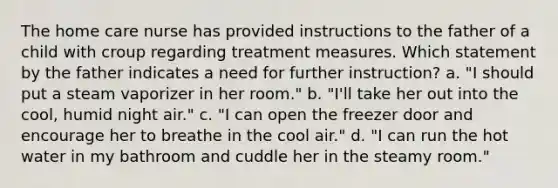 The home care nurse has provided instructions to the father of a child with croup regarding treatment measures. Which statement by the father indicates a need for further instruction? a. "I should put a steam vaporizer in her room." b. "I'll take her out into the cool, humid night air." c. "I can open the freezer door and encourage her to breathe in the cool air." d. "I can run the hot water in my bathroom and cuddle her in the steamy room."