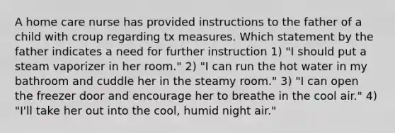 A home care nurse has provided instructions to the father of a child with croup regarding tx measures. Which statement by the father indicates a need for further instruction 1) "I should put a steam vaporizer in her room." 2) "I can run the hot water in my bathroom and cuddle her in the steamy room." 3) "I can open the freezer door and encourage her to breathe in the cool air." 4) "I'll take her out into the cool, humid night air."