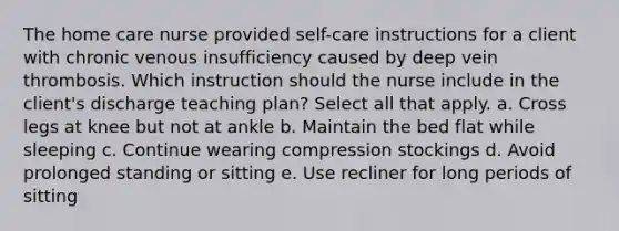 The home care nurse provided self-care instructions for a client with chronic venous insufficiency caused by deep vein thrombosis. Which instruction should the nurse include in the client's discharge teaching plan? Select all that apply. a. Cross legs at knee but not at ankle b. Maintain the bed flat while sleeping c. Continue wearing compression stockings d. Avoid prolonged standing or sitting e. Use recliner for long periods of sitting