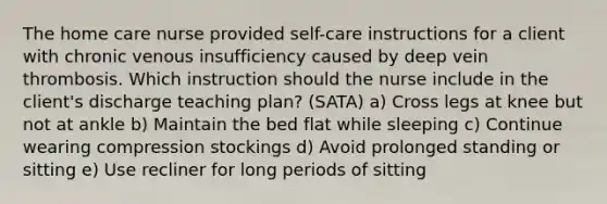 The home care nurse provided self-care instructions for a client with chronic venous insufficiency caused by deep vein thrombosis. Which instruction should the nurse include in the client's discharge teaching plan? (SATA) a) Cross legs at knee but not at ankle b) Maintain the bed flat while sleeping c) Continue wearing compression stockings d) Avoid prolonged standing or sitting e) Use recliner for long periods of sitting