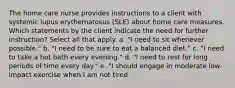 The home care nurse provides instructions to a client with systemic lupus erythematosus (SLE) about home care measures. Which statements by the client indicate the need for further instruction? Select all that apply. a. "I need to sit whenever possible." b. "I need to be sure to eat a balanced diet." c. "I need to take a hot bath every evening." d. "I need to rest for long periods of time every day." e. "I should engage in moderate low-impact exercise when I am not tired