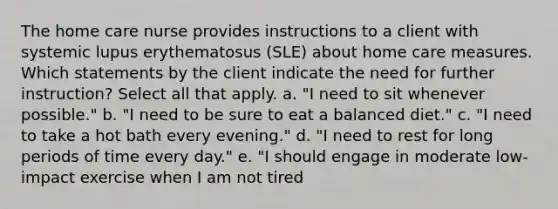 The home care nurse provides instructions to a client with systemic lupus erythematosus (SLE) about home care measures. Which statements by the client indicate the need for further instruction? Select all that apply. a. "I need to sit whenever possible." b. "I need to be sure to eat a balanced diet." c. "I need to take a hot bath every evening." d. "I need to rest for long periods of time every day." e. "I should engage in moderate low-impact exercise when I am not tired