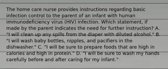 The home care nurse provides instructions regarding basic infection control to the parent of an infant with human immunodeficiency virus (HIV) infection. Which statement, if made by the parent indicates the need for further instruction? A. "I will clean up any spills from the diaper with diluted alcohol." B. "I will wash baby bottles, nipples, and pacifiers in the dishwasher." C. "I will be sure to prepare foods that are high in calories and high in protein." D. "I will be sure to wash my hands carefully before and after caring for my infant."