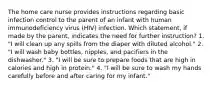 The home care nurse provides instructions regarding basic infection control to the parent of an infant with human immunodeficiency virus (HIV) infection. Which statement, if made by the parent, indicates the need for further instruction? 1. "I will clean up any spills from the diaper with diluted alcohol." 2. "I will wash baby bottles, nipples, and pacifiers in the dishwasher." 3. "I will be sure to prepare foods that are high in calories and high in protein." 4. "I will be sure to wash my hands carefully before and after caring for my infant."