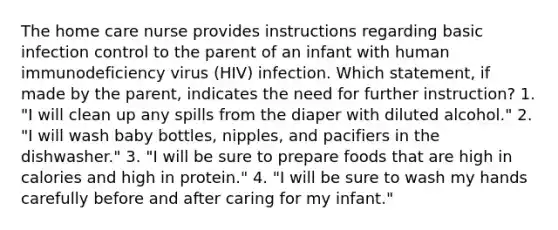 The home care nurse provides instructions regarding basic infection control to the parent of an infant with human immunodeficiency virus (HIV) infection. Which statement, if made by the parent, indicates the need for further instruction? 1. "I will clean up any spills from the diaper with diluted alcohol." 2. "I will wash baby bottles, nipples, and pacifiers in the dishwasher." 3. "I will be sure to prepare foods that are high in calories and high in protein." 4. "I will be sure to wash my hands carefully before and after caring for my infant."