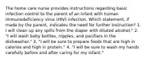 The home care nurse provides instructions regarding basic infection control to the parent of an infant with human immunodeficiency virus (HIV) infection. Which statement, if made by the parent, indicates the need for further instruction? 1. I will clean up any spills from the diaper with diluted alcohol." 2. "I will wash baby bottles, nipples, and pacifiers in the dishwasher." 3. "I will be sure to prepare foods that are high in calories and high in protein." 4. "I will be sure to wash my hands carefully before and after caring for my infant."