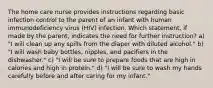 The home care nurse provides instructions regarding basic infection control to the parent of an infant with human immunodeficiency virus (HIV) infection. Which statement, if made by the parent, indicates the need for further instruction? a) "I will clean up any spills from the diaper with diluted alcohol." b) "I will wash baby bottles, nipples, and pacifiers in the dishwasher." c) "I will be sure to prepare foods that are high in calories and high in protein." d) "I will be sure to wash my hands carefully before and after caring for my infant."