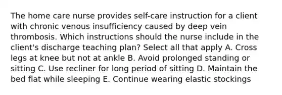 The home care nurse provides self-care instruction for a client with chronic venous insufficiency caused by deep vein thrombosis. Which instructions should the nurse include in the client's discharge teaching plan? Select all that apply A. Cross legs at knee but not at ankle B. Avoid prolonged standing or sitting C. Use recliner for long period of sitting D. Maintain the bed flat while sleeping E. Continue wearing elastic stockings