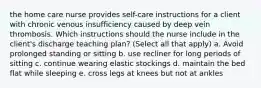 the home care nurse provides self-care instructions for a client with chronic venous insufficiency caused by deep vein thrombosis. Which instructions should the nurse include in the client's discharge teaching plan? (Select all that apply) a. Avoid prolonged standing or sitting b. use recliner for long periods of sitting c. continue wearing elastic stockings d. maintain the bed flat while sleeping e. cross legs at knees but not at ankles