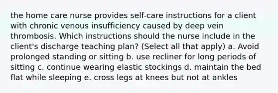 the home care nurse provides self-care instructions for a client with chronic venous insufficiency caused by deep vein thrombosis. Which instructions should the nurse include in the client's discharge teaching plan? (Select all that apply) a. Avoid prolonged standing or sitting b. use recliner for long periods of sitting c. continue wearing elastic stockings d. maintain the bed flat while sleeping e. cross legs at knees but not at ankles