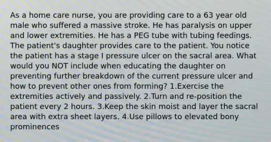 As a home care nurse, you are providing care to a 63 year old male who suffered a massive stroke. He has paralysis on upper and lower extremities. He has a PEG tube with tubing feedings. The patient's daughter provides care to the patient. You notice the patient has a stage I pressure ulcer on the sacral area. What would you NOT include when educating the daughter on preventing further breakdown of the current pressure ulcer and how to prevent other ones from forming? 1.Exercise the extremities actively and passively. 2.Turn and re-position the patient every 2 hours. 3.Keep the skin moist and layer the sacral area with extra sheet layers. 4.Use pillows to elevated bony prominences